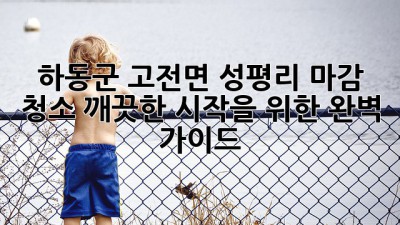 하동군 고전면 성평리 마감 청소: 깨끗한 시작을 위한 완벽 가이드